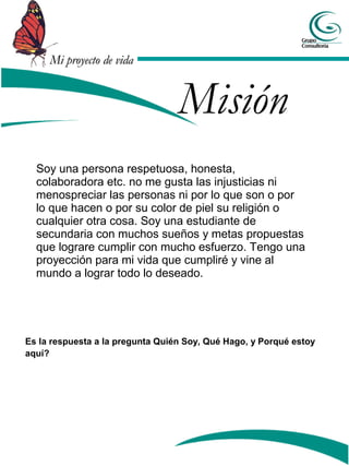 Mi proyecto de vida


                                  Misión
  Soy una persona respetuosa, honesta,
  colaboradora etc. no me gusta las injusticias ni
  menospreciar las personas ni por lo que son o por
  lo que hacen o por su color de piel su religión o
  cualquier otra cosa. Soy una estudiante de
  secundaria con muchos sueños y metas propuestas
  que lograre cumplir con mucho esfuerzo. Tengo una
  proyección para mi vida que cumpliré y vine al
  mundo a lograr todo lo deseado.




Es la respuesta a la pregunta Quién Soy, Qué Hago, y Porqué estoy
aquí?
 