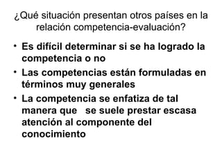 ¿Qué situación presentan otros países en la relación competencia-evaluación? Es difícil determinar si se ha logrado la competencia o no Las competencias están formuladas en términos muy generales   La competencia se enfatiza de tal manera que  se suele prestar escasa atención al componente del conocimiento 