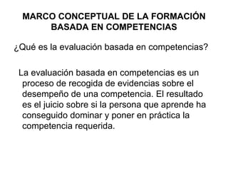MARCO CONCEPTUAL DE LA FORMACIÓN BASADA EN COMPETENCIAS ¿Qué es la evaluación basada en competencias? La evaluación basada en competencias es un proceso de recogida de evidencias sobre el desempeño de una competencia. El resultado es el juicio sobre si la persona que aprende ha conseguido dominar y poner en práctica la competencia requerida. 