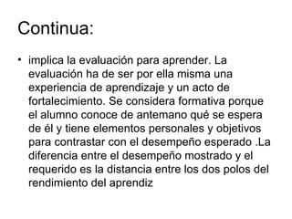 Continua:  implica la evaluación para aprender. La evaluación ha de ser por ella misma una experiencia de aprendizaje y un acto de fortalecimiento. Se considera formativa porque el alumno conoce de antemano qué se espera de él y tiene elementos personales y objetivos para contrastar con el desempeño esperado .La diferencia entre el desempeño mostrado y el requerido es la distancia entre los dos polos del rendimiento del aprendiz 
