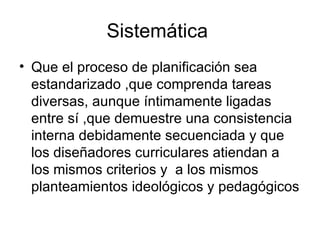 Sistemática  Que el proceso de planificación sea estandarizado ,que comprenda tareas diversas, aunque íntimamente ligadas entre sí ,que demuestre una consistencia interna debidamente secuenciada y que  los diseñadores curriculares atiendan a los mismos criterios y  a los mismos planteamientos ideológicos y pedagógicos 