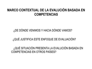MARCO CONTEXTUAL DE LA EVALUCIÓN BASADA EN COMPETENCIAS ¿DE DÓNDE VENIMOS Y HACIA DÓNDE VAMOS? ¿QUÉ JUSTIFICA ESTE ENFOQUE DE EVALUACIÓN? ¿QUÉ SITUACIÓN PRESENTA LA EVALUCIÓN BASADA EN  COMPETENCIAS EN OTROS PAÍSES? 