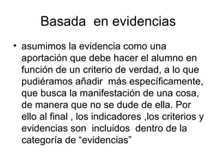 Basada  en evidencias  asumimos la evidencia como una aportación que debe hacer el alumno en función de un criterio de verdad, a lo que pudiéramos añadir  más específicamente, que busca la manifestación de una cosa, de manera que no se dude de ella. Por ello al final , los indicadores ,los criterios y  evidencias son  incluidos  dentro de la categoría de “evidencias” 