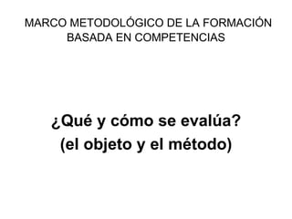 MARCO METODOLÓGICO DE LA FORMACIÓN BASADA EN COMPETENCIAS ¿Qué y cómo se evalúa? (el objeto y el método) 