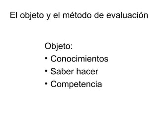 El objeto y el método de evaluación Objeto: Conocimientos Saber hacer Competencia 
