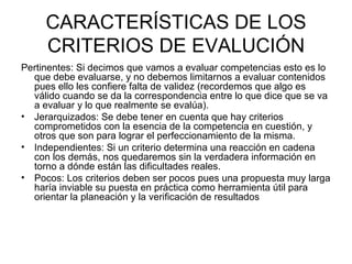 CARACTERÍSTICAS DE LOS CRITERIOS DE EVALUCIÓN Pertinentes: Si decimos que vamos a evaluar competencias esto es lo que debe evaluarse, y no debemos limitarnos a evaluar contenidos pues ello les confiere falta de validez (recordemos que algo es válido cuando se da la correspondencia entre lo que dice que se va a evaluar y lo que realmente se evalúa). Jerarquizados: Se debe tener en cuenta que hay criterios comprometidos con la esencia de la competencia en cuestión, y otros que son para lograr el perfeccionamiento de la misma. Independientes: Si un criterio determina una reacción en cadena con los demás, nos quedaremos sin la verdadera información en torno a dónde están las dificultades reales. Pocos:   Los criterios deben ser pocos pues una propuesta muy larga haría inviable su puesta en práctica como herramienta útil para orientar la planeación y la verificación de resultados 