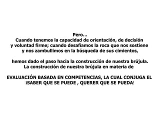 Pero… Cuando tenemos la capacidad de orientación, de decisión  y voluntad firme; cuando desafiamos la roca que nos sostiene  y nos zambullimos en la búsqueda de sus cimientos, hemos dado el paso hacia la construcción de nuestra brújula. La construcción de nuestra brújula en materia de  EVALUACIÓN BASADA EN COMPETENCIAS, LA CUAL CONJUGA EL  ¡SABER QUE SE PUEDE , QUERER QUE SE PUEDA ! 