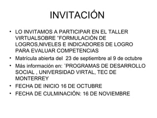 INVITACIÓN  LO INVITAMOS A PARTICIPAR EN EL TALLER VIRTUALSOBRE ”FORMULACIÓN DE LOGROS,NIVELES E INDICADORES DE LOGRO PARA EVALUAR COMPETENCIAS  Matrícula abierta del  23 de septiembre al 9 de octubre Más información en: ´PROGRAMAS DE DESARROLLO SOCIAL , UNIVERSIDAD VIRTAL, TEC DE MONTERREY FECHA DE INICIO 16 DE OCTUBRE FECHA DE CULMINACIÓN: 16 DE NOVIEMBRE 