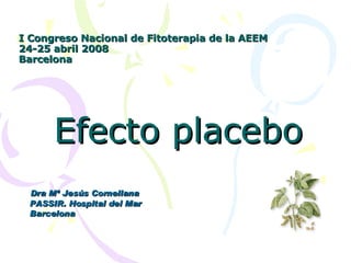 I Congreso Nacional de Fitoterapia de la AEEM 24-25 abril 2008 Barcelona Efecto placebo Dra Mª Jesús Cornellana PASSIR. Hospital del Mar Barcelona 