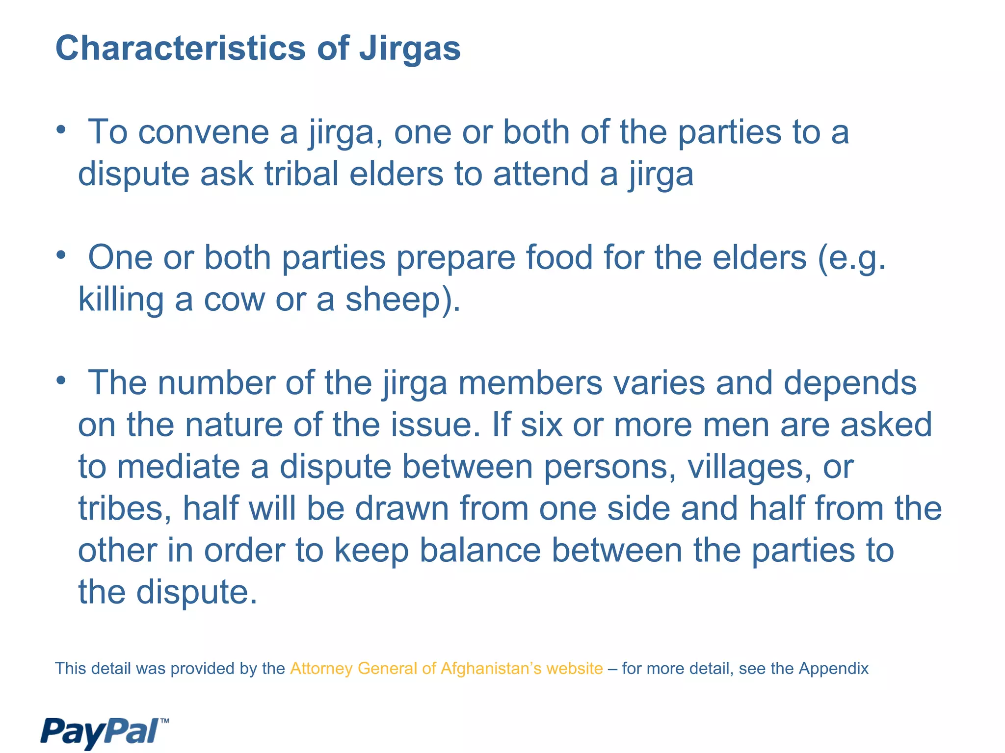 Characteristics of Jirgas To convene a jirga, one or both of the parties to a dispute ask tribal elders to attend a jirga One or both parties prepare food for the elders (e.g. killing a cow or a sheep). The number of the jirga members varies and depends on the nature of the issue. If six or more men are asked to mediate a dispute between persons, villages, or tribes, half will be drawn from one side and half from the other in order to keep balance between the parties to the dispute. This detail was provided by the  Attorney General of Afghanistan’s website  – for more detail, see the Appendix 