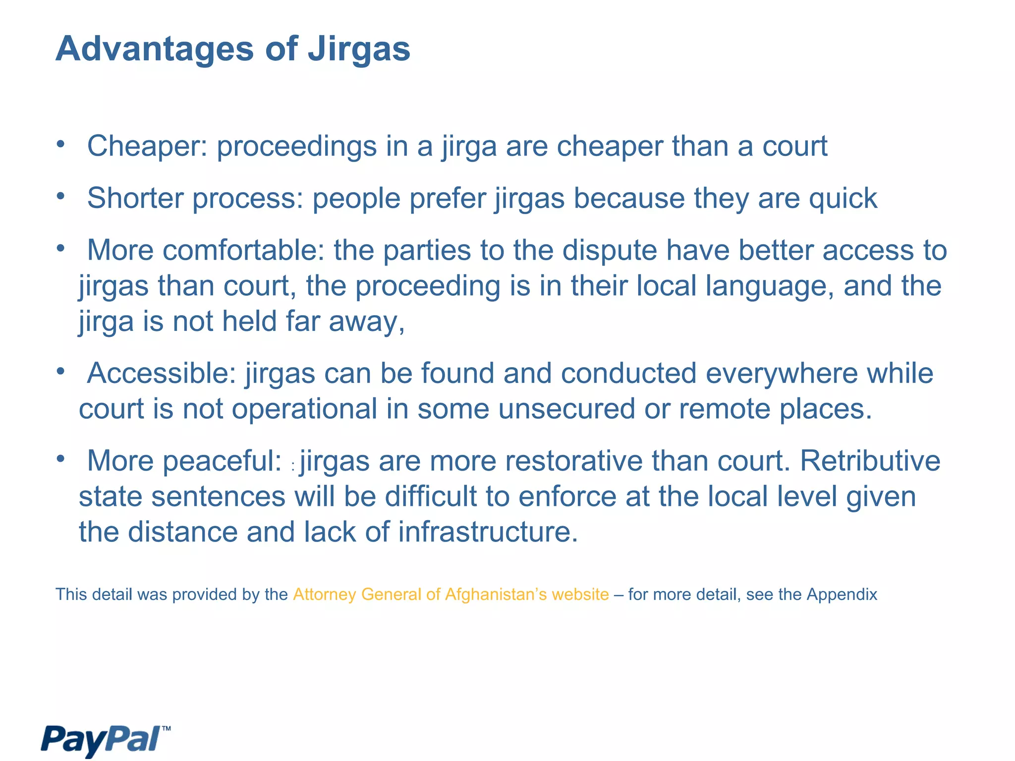 Advantages of Jirgas Cheaper: proceedings in a jirga are cheaper than a court Shorter process: people prefer jirgas because they are quick More comfortable: the parties to the dispute have better access to jirgas than court, the proceeding is in their local language, and the jirga is not held far away, Accessible: jirgas can be found and conducted everywhere while court is not operational in some unsecured or remote places. More peaceful:  :  jirgas are more restorative than court. Retributive state sentences will be difficult to enforce at the local level given the distance and lack of infrastructure. This detail was provided by the  Attorney General of Afghanistan’s website  – for more detail, see the Appendix 