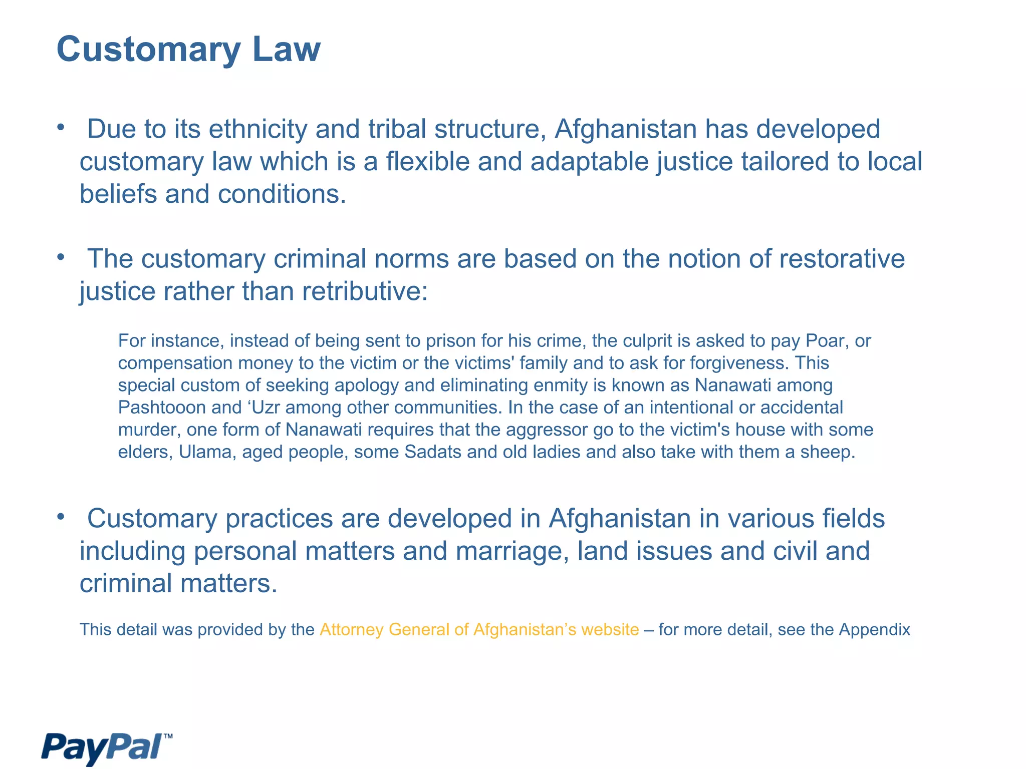 Customary Law Due to its ethnicity and tribal structure, Afghanistan has developed customary law which is a flexible and adaptable justice tailored to local beliefs and conditions. The customary criminal norms are based on the notion of restorative justice rather than retributive: Customary practices are developed in Afghanistan in various fields including personal matters and marriage, land issues and civil and criminal matters. This detail was provided by the  Attorney General of Afghanistan’s website  – for more detail, see the Appendix For instance, instead of being sent to prison for his crime, the culprit is asked to pay Poar, or compensation money to the victim or the victims' family and to ask for forgiveness. This special custom of seeking apology and eliminating enmity is known as Nanawati among Pashtooon and ‘Uzr among other communities. In the case of an intentional or accidental murder, one form of Nanawati requires that the aggressor go to the victim's house with some elders, Ulama, aged people, some Sadats and old ladies and also take with them a sheep. 