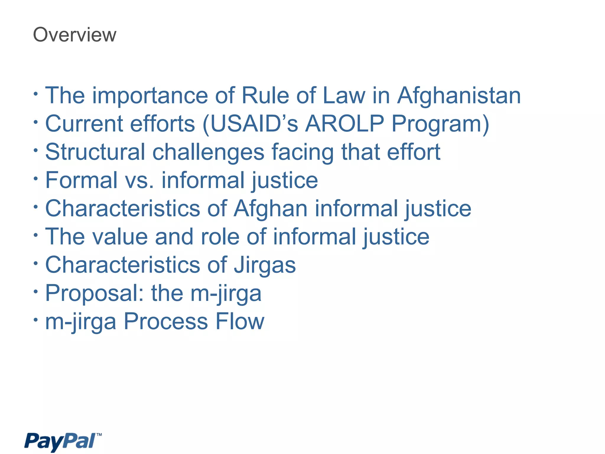 Overview The importance of Rule of Law in Afghanistan Current efforts (USAID’s  AROLP Program) Structural challenges facing that effort Formal vs. informal justice Characteristics of Afghan informal justice The value and role of informal justice Characteristics of Jirgas Proposal: the m-jirga m-jirga Process Flow 
