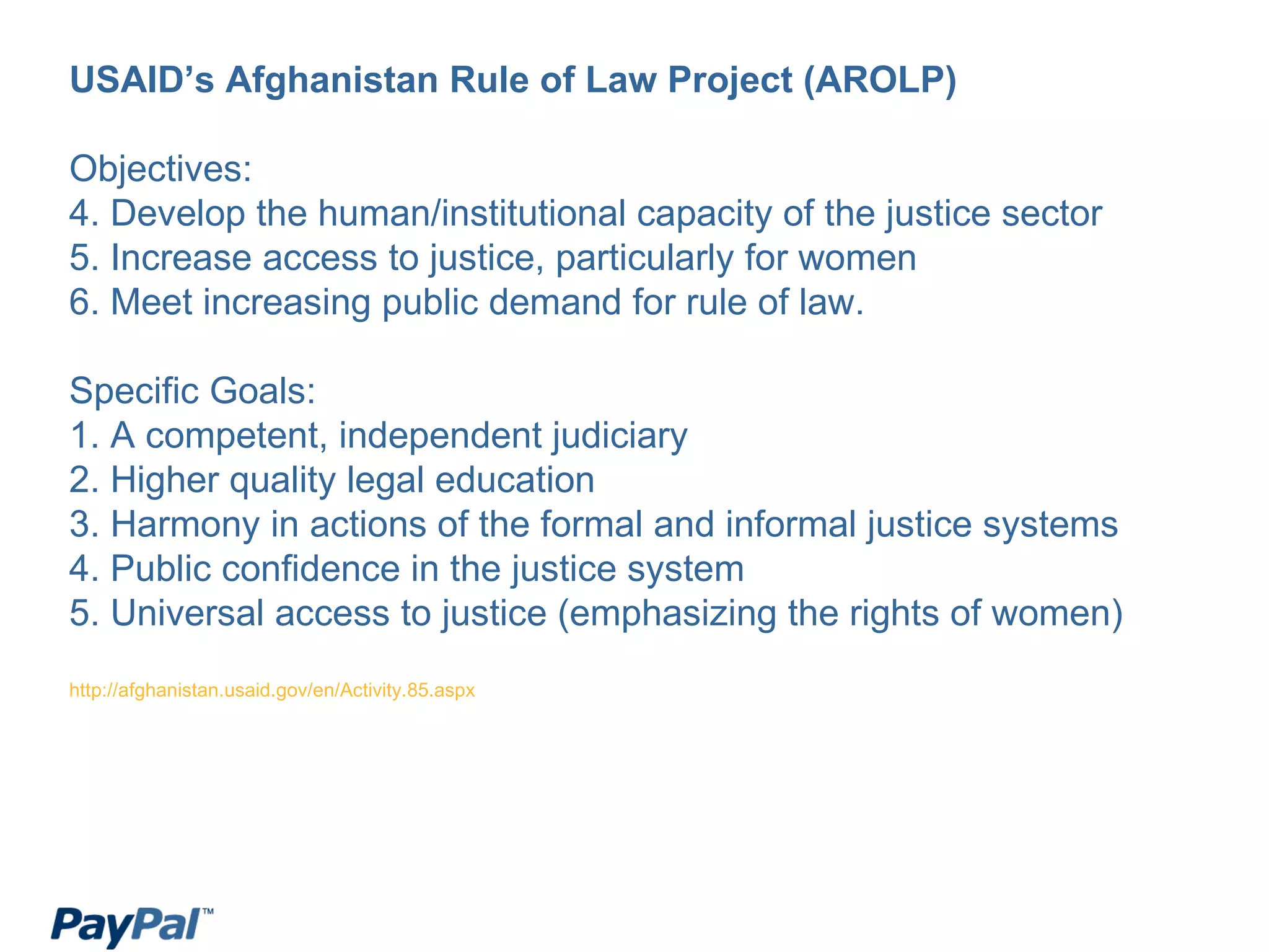 USAID’s Afghanistan Rule of Law Project (AROLP) Objectives: Develop the human/institutional capacity of the justice sector Increase access to justice, particularly for women Meet increasing public demand for rule of law.  Specific Goals: 1. A competent, independent judiciary 2. Higher quality legal education 3. Harmony in actions of the formal and informal justice systems 4. Public confidence in the justice system 5. Universal access to justice (emphasizing the rights of women) http://afghanistan.usaid.gov/en/Activity.85.aspx 