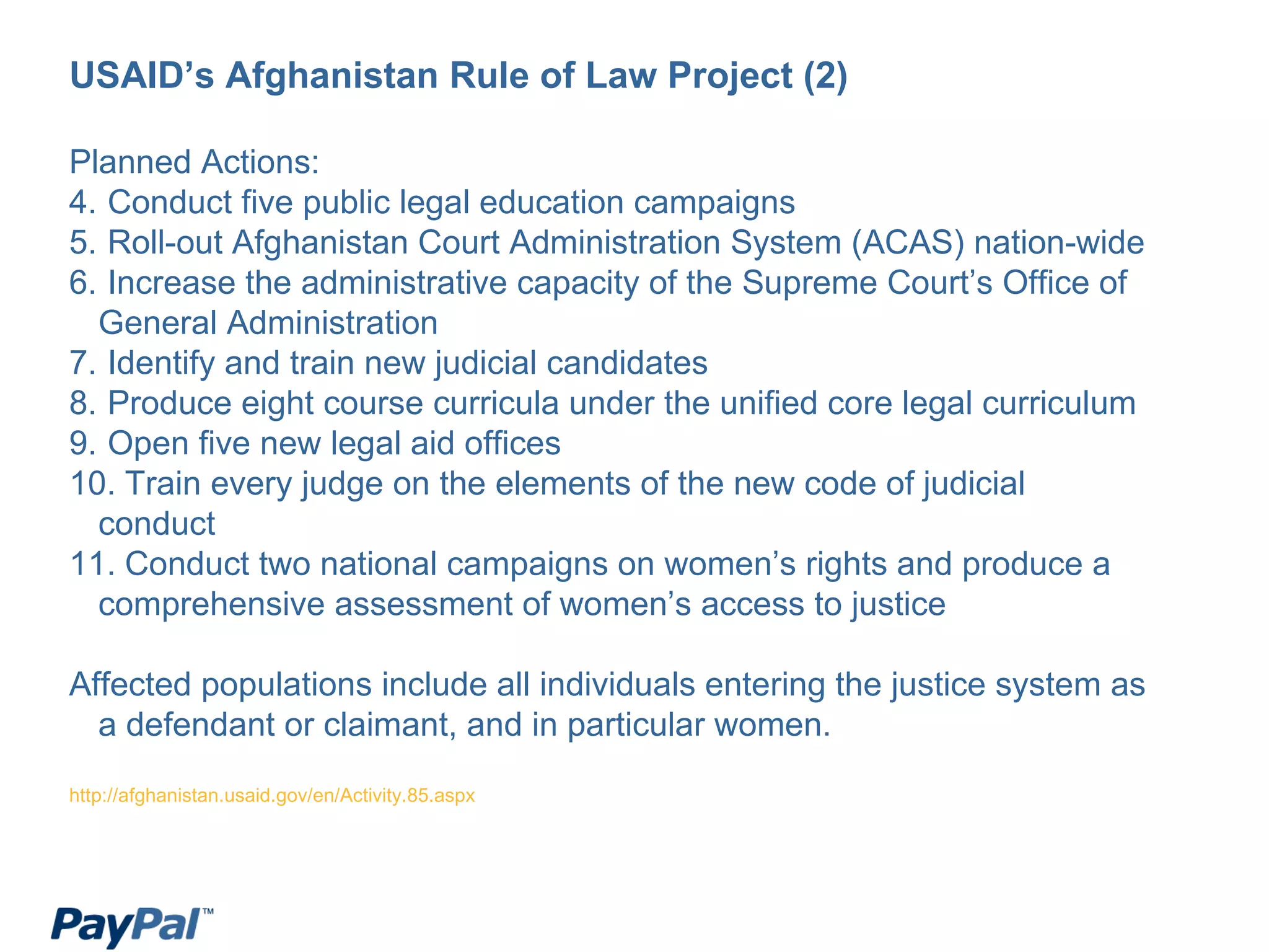 USAID’s Afghanistan Rule of Law Project (2) Planned Actions: Conduct five public legal education campaigns Roll-out Afghanistan Court Administration System (ACAS) nation-wide Increase the administrative capacity of the Supreme Court’s Office of General Administration Identify and train new judicial candidates Produce eight course curricula under the unified core legal curriculum Open five new legal aid offices Train every judge on the elements of the new code of judicial conduct Conduct two national campaigns on women’s rights and produce a comprehensive assessment of women’s access to justice Affected populations include all individuals entering the justice system as a defendant or claimant, and in particular women. http://afghanistan.usaid.gov/en/Activity.85.aspx 