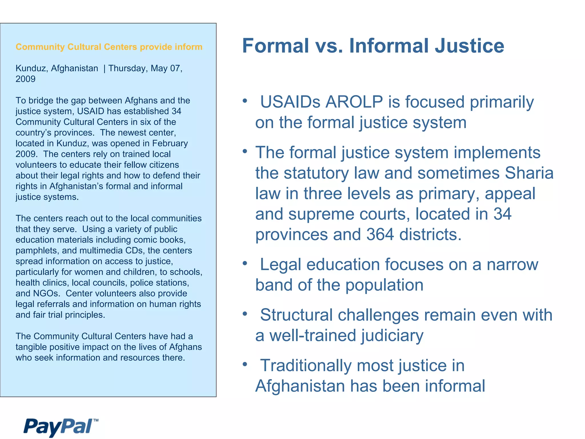 Community Cultural Centers provide information about access to justice and how to use the judicial system Kunduz, Afghanistan  | Thursday, May 07, 2009  To bridge the gap between Afghans and the justice system, USAID has established 34 Community Cultural Centers in six of the country’s provinces.  The newest center, located in Kunduz, was opened in February 2009.  The centers rely on trained local volunteers to educate their fellow citizens about their legal rights and how to defend their rights in Afghanistan’s formal and informal justice systems.  The centers reach out to the local communities that they serve.  Using a variety of public education materials including comic books, pamphlets, and multimedia CDs, the centers spread information on access to justice, particularly for women and children, to schools, health clinics, local councils, police stations, and NGOs.  Center volunteers also provide legal referrals and information on human rights and fair trial principles.  The Community Cultural Centers have had a tangible positive impact on the lives of Afghans who seek information and resources there. Formal vs. Informal Justice USAIDs AROLP is focused primarily on the formal justice system The formal justice system implements the statutory law and sometimes Sharia law in three levels as primary, appeal and supreme courts, located in 34 provinces and 364 districts. Legal education focuses on a narrow band of the population Structural challenges remain even with a well-trained judiciary Traditionally most justice in Afghanistan has been informal 