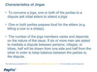 <ul><li>Characteristics of Jirgas </li></ul><ul><li>To convene a jirga, one or both of the parties to a dispute ask tribal...