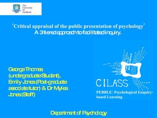 ‘ Critical appraisal of the public presentation of psychology’ A 3 tiered approach to facilitated inquiry.  George Thomas (undergraduate Student), Emily Jones (Post-graduate associate tutor) & Dr Myles Jones (Staff) Department of Psychology PEBBLE: Psychological Enquiry-based Learning 