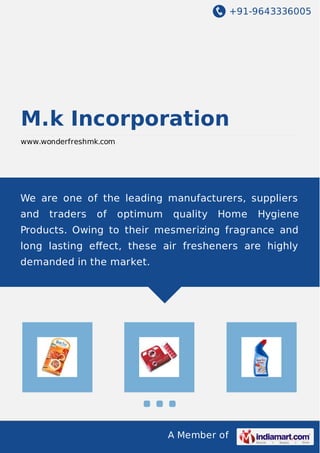 +91-9643336005 
M.k Incorporation 
www.wonderfreshmk.com 
We are one of the leading manufacturers, suppliers 
and traders of optimum quality Home Hygiene 
Products. Owing to their mesmerizing fragrance and 
long lasting effect, these air fresheners are highly 
demanded in the market. 
A Member of 
 