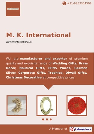 +91-9953364509

M. K. International
www.mkinternational.in

We

are manufacturer and exporter of premium

quality and exquisite range of Wedding Gifts, Brass
Decor,

Nautical

Gifts,

EPNS

Wares,

German

Silver, Corporate Gifts, Trophies, Diwali Gifts,
Christmas Decorative at competitive prices.

A Member of

 