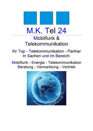 M.K. Tel 24
           Mobilfunk &
       Telekommunikation
Ihr Top - Telekommunikation - Partner
      In Sachen und Im Bereich:
Mobilfunk - Energie - Telekommunikation
  Beratung - Vermarktung - Vertrieb
 