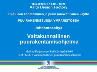 28.5.2012 klo 13.10 – 13.20
               Aalto Design Factory
T3-alueen kehittäminen ja puun innovatiivinen käyttö

      PUU RAKENNETUSSA YMPÄRISTÖSSÄ

                   Johdantoesitys

          Valtakunnallinen
        puurakentamisohjelma
            Markku Karjalainen, kehittämispäällikkö
      TEM / MSO / Valtakunnallinen puurakentamisohjelma
 