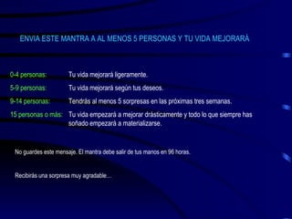 ENVIA ESTE MANTRA A AL MENOS 5 PERSONAS Y TU VIDA MEJORARÁ 0-4 personas: Tu vida mejorará ligeramente. 5-9 personas: Tu vida mejorará según tus deseos. 9-14 personas: Tendrás al menos 5 sorpresas en las próximas tres semanas. 15 personas o más: Tu vida empezará a mejorar drásticamente y todo lo que siempre has  soñado empezará a materializarse. No guardes este mensaje. El mantra debe salir de tus manos en 96 horas. Recibirás una sorpresa muy agradable… 