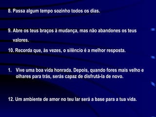 8. Passa algum tempo sozinho todos os dias. 9. Abre os teus braços à mudança, mas não abandones os teus valores. 10. Recorda que, às vezes, o silêncio é a melhor resposta. Vive uma boa vida honrada. Depois, quando fores mais velho e olhares para trás, serás capaz de disfrutá-la de novo. 12. Um ambiente de amor no teu lar será a base para a tua vida.  