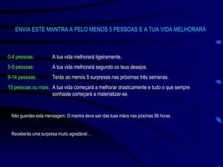 ENVIA ESTE MANTRA A PELO MENOS 5 PESSOAS E A TUA VIDA MELHORARÁ 0-4 pessoas: A tua vida melhorará ligeiramente. 5-9 pessoas: A tua vida melhorará segundo os teus desejos. 9-14 pessoas: Terás ao menos 5 surpresas nas próximas três semanas. 15 pessoas ou mais: A tua vida começará a melhorar drasticamente e tudo o que sempre  sonhaste começará a materializar-se. Não guardes esta mensagem. O mantra deve sair das tuas mãos nas póximas 96 horas. Receberás uma surpresa muito agradável… 