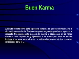 Buen Karma ¡Disfruta de este breve pero agradable texto! Es lo que dijo el Dalai Lama al albor del nuevo milenio. Bastan unos pocos segundos para leerlo y pensar al respecto. No guardes este mensaje. El mantra te abandonará en 96 horas. Recibirás una sorpresa muy agradable. Y es válido para todo el mundo, incluso si no eres supersticioso... e independientemente de tus creencias religiosas o de tu fe ... 