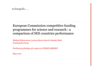 European Commission competitive funding
programmes for science and research : a
comparison of SEE countries performance

Michael Kilcommons, Lorena Rivera Léon & Alasdair Reid
Technopolis Group

Preliminary findings of a report to UNESCO-BRESCE

May 2010
 