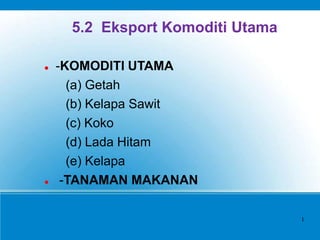 5.2 Eksport Komoditi Utama
 -KOMODITI UTAMA
(a) Getah
(b) Kelapa Sawit
(c) Koko
(d) Lada Hitam
(e) Kelapa
 -TANAMAN MAKANAN
1
 