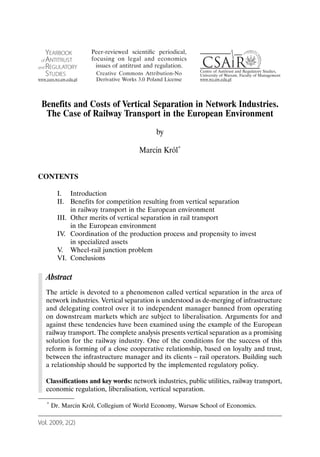 Benefits and Costs of Vertical Separation in Network Industries.
  The Case of Railway Transport in the European Environment
                                           by

                                     Marcin Król*


CONTENTS

         I. Introduction
         II. Benefits for competition resulting from vertical separation
              in railway transport in the European environment
         III. Other merits of vertical separation in rail transport
              in the European environment
         IV. Coordination of the production process and propensity to invest
              in specialized assets
         V. Wheel-rail junction problem
         VI. Conclusions

   Abstract
   The article is devoted to a phenomenon called vertical separation in the area of
   network industries. Vertical separation is understood as de-merging of infrastructure
   and delegating control over it to independent manager banned from operating
   on downstream markets which are subject to liberalisation. Arguments for and
   against these tendencies have been examined using the example of the European
   railway transport. The complete analysis presents vertical separation as a promising
   solution for the railway industry. One of the conditions for the success of this
   reform is forming of a close cooperative relationship, based on loyalty and trust,
   between the infrastructure manager and its clients – rail operators. Building such
   a relationship should be supported by the implemented regulatory policy.

   Classifications and key words: network industries, public utilities, railway transport,
   economic regulation, liberalisation, vertical separation.

   *   Dr. Marcin Król, Collegium of World Economy, Warsaw School of Economics.

Vol. 2009, 2(2)
 