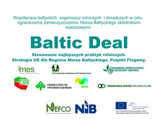 Współpraca bałtyckich organizacji rolniczych i doradczych w celu
 ograniczenia zanieczyszczenia Morza Bałtyckiego składnikami
                         nawozowymi.



        Baltic Deal
         Stosowanie najlepszych praktyk rolniczych.
Strategia UE dla Regionu Morza Bałtyckiego. Projekt Flagowy.
 