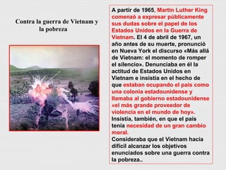 Contra la guerra de Vietnam y la pobreza A partir de 1965 , Martin Luther King comenzó a expresar públicamente sus dudas sobre el papel de los Estados Unidos en la Guerra de Vietnam . El 4 de abril de 1967, un año antes de su muerte, pronunció en Nueva York el discurso «Más allá de Vietnam: el momento de romper el silencio». Denunciaba en él la actitud de Estados Unidos en Vietnam e insistía en el hecho de que  estaban ocupando el país como una colonia estadounidense y llamaba al gobierno estadounidense «el más grande proveedor de violencia en el mundo de hoy».  Insistía, también, en que el país tenía  necesidad de un gran cambio moral. Consideraba que el Vietnam hacía difícil alcanzar los objetivos enunciados sobre una guerra contra la pobreza.. 