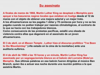 Su asesinato A finales de marzo de 1968, Martin Luther King se desplazó a Memphis para apoyar a los basureros negros locales que estaban en huelga  desde el 12 de marzo con el objeto de obtener una mejora salarial y un mejor trato. A los afroamericanos se les pagaba 1 dólar y 70 centavos por hora y no se les pagaba cuando no podían trabajar por razones climatológicas, al contrario de lo que se hacía con los trabajadores blancos. Como consecuencia de las protestas pacíficas, estalló una oleada de violencia contra ellas que degeneró en el asesinato de un joven afroamericano.   El 3 de abril, en el  Mason Temple  , Luther hizo el discurso profético "I've Been to the Mountaintop"  («He estado en la cima de la montaña») ante una auditorio eufórico. El 4 de abril de 1968 a las 18 horas y un minuto, Martin Luther King fue asesinado por un segregacionista blanco en el balcón del  Lorraine Motel  en Memphis.  Sus últimas palabras en ese balcón fueron dirigidas al músico Ben Branch, quien iba a actuar esa noche durante una reunión pública a la que asistiría Martin. 