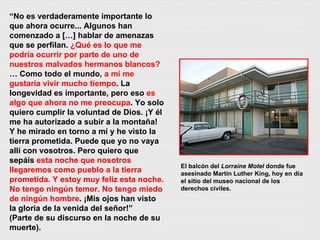 “ No es verdaderamente importante lo que ahora ocurre... Algunos han comenzado a […] hablar de amenazas que se perfilan.  ¿Qué es lo que me podría ocurrir por parte de uno de nuestros malvados hermanos blancos?  … Como todo el mundo,  a mí me gustaría vivir mucho tiempo . La longevidad es importante, pero eso  es algo que ahora no me preocupa . Yo solo quiero cumplir la voluntad de Dios. ¡Y él me ha autorizado a subir a la montaña! Y he mirado en torno a mí y he visto la tierra prometida. Puede que yo no vaya allí con vosotros. Pero quiero que sepáis  esta noche que nosotros llegaremos como pueblo a la tierra prometida. Y estoy muy feliz esta noche. No tengo ningún temor. No tengo miedo de ningún hombre . ¡Mis ojos han visto la gloria de la venida del señor!” (Parte de su discurso en la noche de su muerte). El balcón del  Lorraine Motel  donde fue asesinado Martin Luther King, hoy en día el sitio del museo nacional de los derechos civiles. 