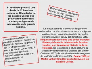 El asesinato provocó una oleada de 125 motines raciales en 60 ciudades de los Estados Unidos que provocaron numerosas muertes y obligaron a la intervención de la guardia nacional. Cinco días más tarde, el presidente Johnson decretó un día de luto nacional (el primero por un afroamericano) en honor de Martin Luther King. A sus funerales asistieron 300 000 personas, a los que asistió también el vicepresidente. Motines de cólera estallaron en más de cien ciudades provocando 46 víctimas. La mayor parte de lo derechos largamente reclamados por el movimiento serían promulgados legalmente con la aprobación de la Ley de los derechos civiles y la Ley del derecho al voto. King es recordado como uno de los mayores líderes y héroes de la historia de Estados Unidos, y en la moderna historia de la no violencia .  Se le concedió a título póstumo la Medalla Presidencial de la Libertad por Jimmy Carter en 1977 y la Medalla de oro del congreso de los Estados Unidos en 2004.  Desde 1986, el Martin Luther King Day es día festivo en los Estados Unidos. 