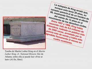 La autopsia de King reveló que, aunque solo tenía 39 años, su corazón parecía el de un hombre de 60, mostrando físicamente el efecto del estrés de 13 años en el movimiento de los derechos civiles. Entre 1957 y 1968, King había recorrido más de 9,6 millones de kilómetros, hablado en público más de 2500 veces, arrestado por la policía más de veinte y había sido agredido físicamente al menos en cuatro ocasiones. Tumba de Martin Luther King en el  Martin Luther King, Jr. National Historic Site  de Atlanta; sobre ella se puede leer «Free at last» (Al fin, libre). 
