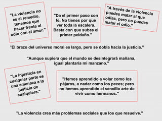 "A través de la violencia puedes matar al que odias, pero no puedes matar el odio."   "Aunque supiera que el mundo se desintegrará mañana, igual plantaría mi manzano." "Da el primer paso con fe. No tienes por que ver toda la escalera. Basta con que subas el primer peldaño." "Hemos aprendido a volar como los pájaros, a nadar como los peces; pero no hemos aprendido el sencillo arte de vivir como hermanos." "La injusticia en cualquier parte es una amenaza a la justicia de cualquiera." " El brazo del universo moral es largo, pero se dobla hacia la justicia." "La violencia crea más problemas sociales que los que resuelve." "La violencia no es el remedio, tenemos que hacer frente al odio con el amor." 