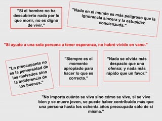 "Lo preocupante no es la perversidad de los malvados sino la indiferencia de los buenos." "Nada en el mundo es más peligroso que la ignorancia sincera y la estupidez concienzuda." "Nada se olvida más despacio que una ofensa; y nada más rápido que un favor." "No importa cuánto se viva sino cómo se vive, si se vive bien y se muere joven, se puede haber contribuido más que una persona hasta los ochenta años preocupada sólo de sí misma." "Si ayudo a una sola persona a tener esperanza, no habré vivido en vano." "Si el hombre no ha descubierto nada por lo que morir, no es digno de vivir." "Siempre es el momento apropiado para hacer lo que es correcto." 