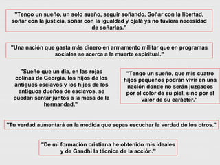 "Sueño que un día, en las rojas colinas de Georgia, los hijos de los antiguos esclavos y los hijos de los antiguos dueños de esclavos, se puedan sentar juntos a la mesa de la hermandad."  "Tengo un sueño, un solo sueño, seguir soñando. Soñar con la libertad, soñar con la justicia, soñar con la igualdad y ojalá ya no tuviera necesidad de soñarlas." "Tu verdad aumentará en la medida que sepas escuchar la verdad de los otros." "Tengo un sueño, que mis cuatro hijos pequeños podrán vivir en una nación donde no serán juzgados por el color de su piel, sino por el valor de su carácter."  "Una nación que gasta más dinero en armamento militar que en programas sociales se acerca a la muerte espiritual." "De mi formación cristiana he obtenido mis ideales y de Gandhi la técnica de la acción." 