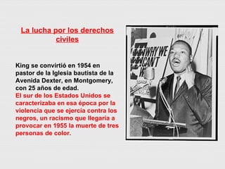 La lucha por los derechos civiles King se convirtió en 1954 en pastor de la Iglesia bautista de la Avenida Dexter, en Montgomery, con 25 años de edad.  El sur de los Estados Unidos se caracterizaba en esa época por la violencia que se ejercía contra los negros, un racismo que llegaría a provocar en 1955 la muerte de tres personas de color. 