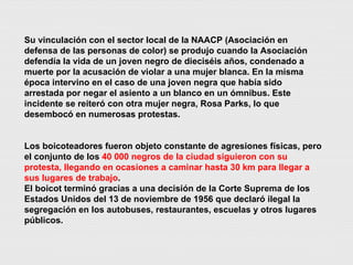 Su vinculación con el sector local de la NAACP (Asociación en defensa de las personas de color) se produjo cuando la Asociación defendía la vida de un joven negro de dieciséis años, condenado a muerte por la acusación de violar a una mujer blanca. En la misma época intervino en el caso de una joven negra que había sido arrestada por negar el asiento a un blanco en un ómnibus. Este incidente se reiteró con otra mujer negra, Rosa Parks, lo que desembocó en numerosas protestas. Los boicoteadores fueron objeto constante de agresiones físicas, pero el conjunto de los  40 000 negros de la ciudad siguieron con su protesta, llegando en ocasiones a caminar hasta 30 km para llegar a sus lugares de trabajo . El boicot terminó gracias a una decisión de la Corte Suprema de los Estados Unidos del 13 de noviembre de 1956 que declaró ilegal la segregación en los autobuses, restaurantes, escuelas y otros lugares públicos. 
