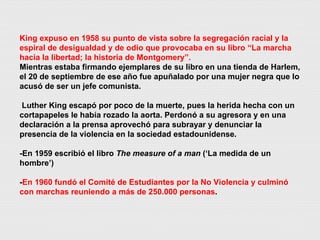 King expuso en 1958 su punto de vista sobre la segregación racial y la espiral de desigualdad y de odio que provocaba en su libro “La marcha hacia la libertad; la historia de Montgomery”. Mientras estaba firmando ejemplares de su libro en una tienda de Harlem, el 20 de septiembre de ese año fue apuñalado por una mujer negra que lo acusó de ser un jefe comunista. Luther King escapó por poco de la muerte, pues la herida hecha con un cortapapeles le había rozado la aorta. Perdonó a su agresora y en una declaración a la prensa aprovechó para subrayar y denunciar la presencia de la violencia en la sociedad estadounidense. -En 1959 escribió el libro  The measure of a man  (‘La medida de un hombre’) - En 1960 fundó el Comité de Estudiantes por la No Violencia y culminó con marchas reuniendo a más de 250.000 personas . 