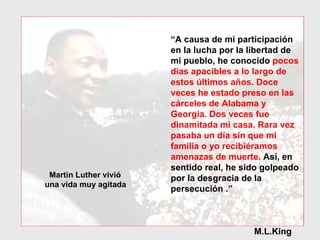 “ A causa de mi participación en la lucha por la libertad de mi pueblo, he conocido  pocos días apacibles a lo largo de estos últimos años. Doce veces he estado preso en las cárceles de Alabama y Georgia. Dos veces fue dinamitada mi casa. Rara vez pasaba un día sin que mi familia o yo recibiéramos amenazas de muerte.  Así, en sentido real, he sido golpeado por la desgracia de la persecución .” M.L.King Martin Luther vivió  una vida muy agitada 