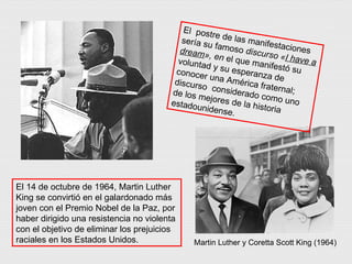 El  postre de las manifestaciones sería su famoso  discurso « I have a dream », en  el que manifestó su voluntad y su esperanza de conocer una América fraternal; discurso  considerado como uno de los mejores de la historia estadounidense. El 14 de octubre de 1964, Martin Luther King se convirtió en el galardonado más joven con el Premio Nobel de la Paz, por haber dirigido una resistencia no violenta con el objetivo de eliminar los prejuicios raciales en los Estados Unidos. Martin Luther y Coretta Scott King (1964) 