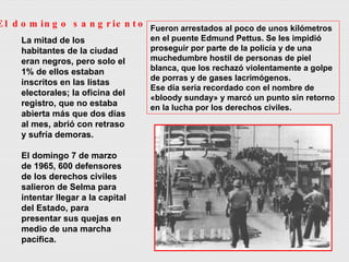 La mitad de los habitantes de la ciudad eran negros, pero solo el 1% de ellos estaban inscritos en las listas electorales; la oficina del registro, que no estaba abierta más que dos días al mes, abrió con retraso y sufría demoras. El domingo 7 de marzo de 1965, 600 defensores de los derechos civiles salieron de Selma para intentar llegar a la capital del Estado, para presentar sus quejas en medio de una marcha pacífica.  Fueron arrestados al poco de unos kilómetros en el puente Edmund Pettus. Se les impidió proseguir por parte de la policía y de una muchedumbre hostil de personas de piel blanca, que los rechazó violentamente a golpe de porras y de gases lacrimógenos.  Ese día sería recordado con el nombre de «bloody sunday» y marcó un punto sin retorno en la lucha por los derechos civiles. El domingo sangriento 