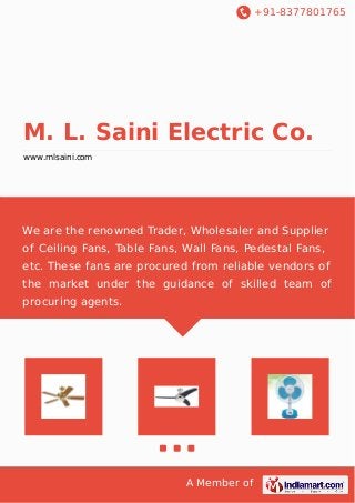 +91-8377801765

M. L. Saini Electric Co.
www.mlsaini.com

We are the renowned Trader, Wholesaler and Supplier
of Ceiling Fans, Table Fans, Wall Fans, Pedestal Fans,
etc. These fans are procured from reliable vendors of
the market under the guidance of skilled team of
procuring agents.

A Member of

 