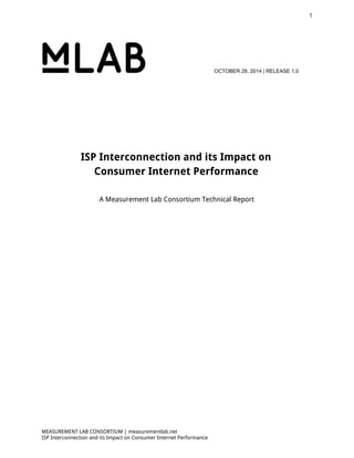 1 
OCTOBER 28, 2014 | RELEASE 1.0 
ISP Interconnection and its Impact on 
Consumer Internet Performance 
A Measurement Lab Consortium Technical Report 
MEASUREMENT LAB CONSORTIUM | measurementlab.net 
ISP Interconnection and its Impact on Consumer Internet Performance 
 